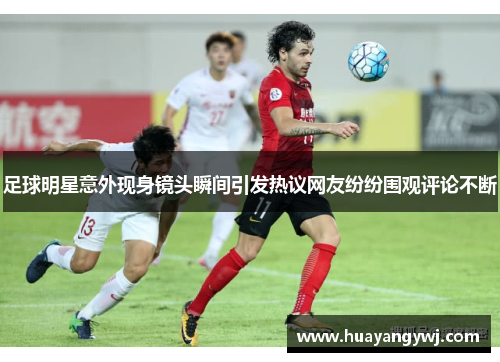 足球明星意外现身镜头瞬间引发热议网友纷纷围观评论不断