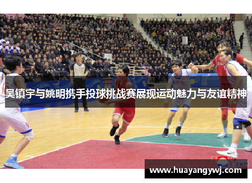 吴镇宇与姚明携手投球挑战赛展现运动魅力与友谊精神